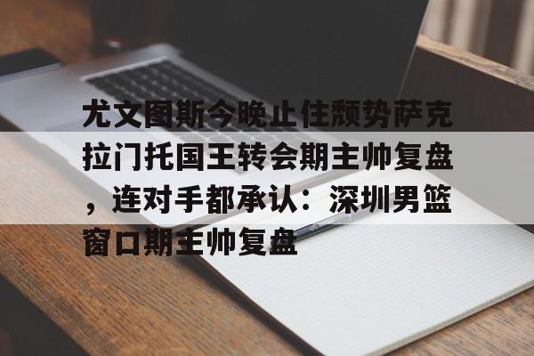 尤文图斯今晚止住颓势萨克拉门托国王转会期主帅复盘，连对手都承认：深圳男篮窗口期主帅复盘的简单介绍
